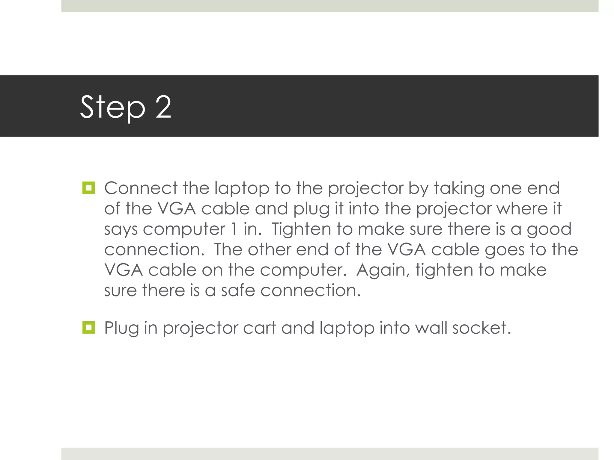 Step 2

 Connect the laptop to the projector by taking one end
  of the VGA cable and plug it into the projector where it
  says computer 1 in. Tighten to make sure there is a good
  connection. The other end of the VGA cable goes to the
  VGA cable on the computer. Again, tighten to make
  sure there is a safe connection.

 Plug in projector cart and laptop into wall socket.
 