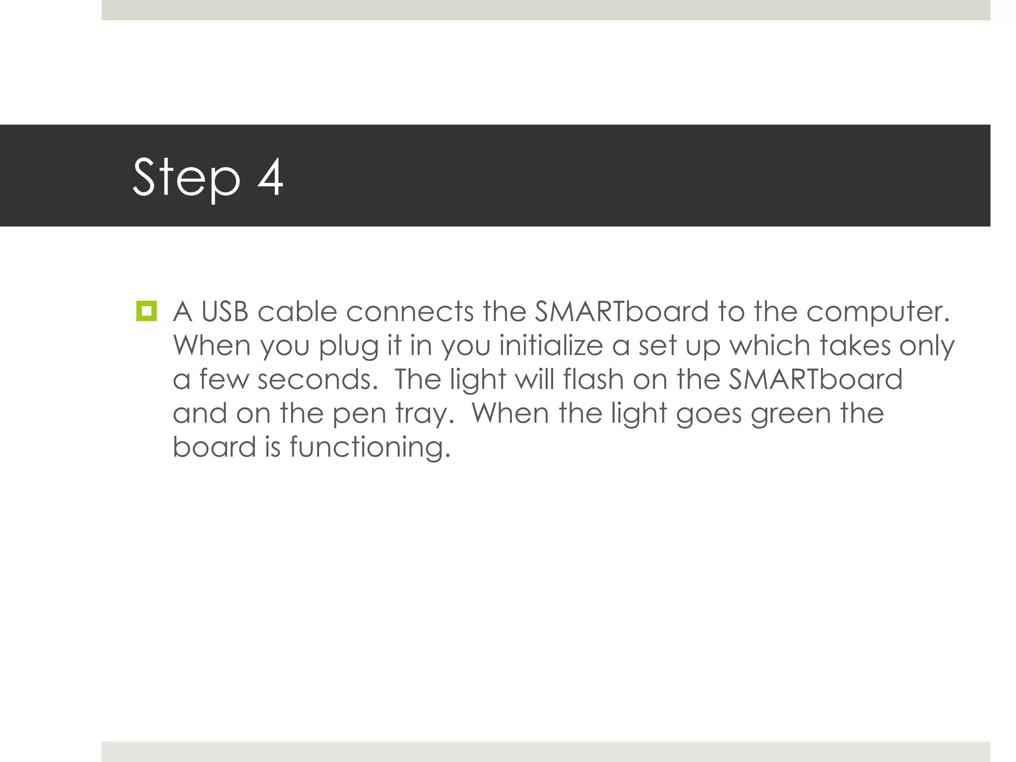 Step 4

 A USB cable connects the SMARTboard to the computer.
  When you plug it in you initialize a set up which takes only
  a few seconds. The light will flash on the SMARTboard
  and on the pen tray. When the light goes green the
  board is functioning.
 