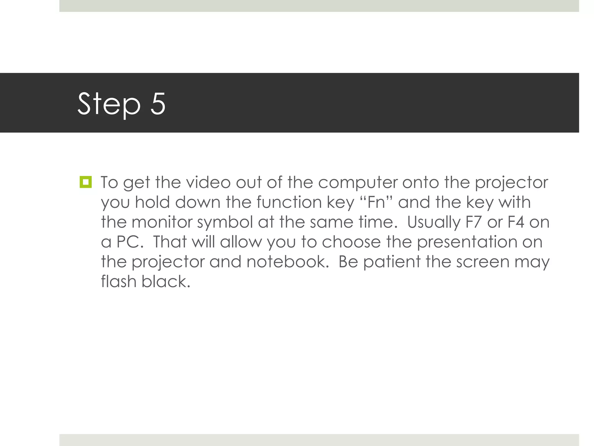 Step 5

 To get the video out of the computer onto the projector
  you hold down the function key “Fn” and the key with
  the monitor symbol at the same time. Usually F7 or F4 on
  a PC. That will allow you to choose the presentation on
  the projector and notebook. Be patient the screen may
  flash black.
 