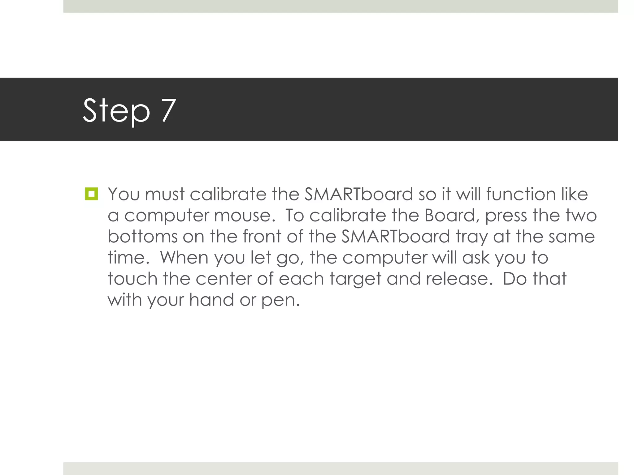 Step 7

 You must calibrate the SMARTboard so it will function like
  a computer mouse. To calibrate the Board, press the two
  bottoms on the front of the SMARTboard tray at the same
  time. When you let go, the computer will ask you to
  touch the center of each target and release. Do that
  with your hand or pen.
 