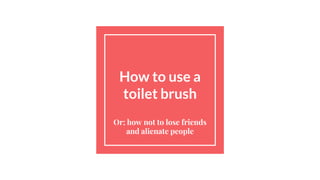 How to use a
toilet brush
Or; how not to lose friends
and alienate people
 