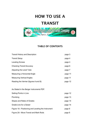 HOW TO USE A
                                    TRANSIT




                                  TABLE OF CONTENTS


Transit History and Description                       page 3

Transit Setup                                         page 4

Leveling Screws                                       page 4

Checking Transit Accuracy                             page 6

Adjusting the Level Tube                              page 7

Measuring a Horizontal Angle                          page 11

Measuring Vertical Angles                             page 11

Reading the Vernier (figures A and B)                 page 12



As Stated in the Berger Instruments PDF:

Setting Points in Line                                page 12

Plumbing                                              page 13

Slopes and Rates of Grades                            page 14

Grade Line for a Sewer                                page 14

Figure 1A - Positioning and Leveling the Instrument   page 8

Figure 2A - Move Transit and Mark Rods                page 8
 