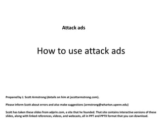 Attack ads



                        How to use attack ads



Prepared by J. Scott Armstrong (details on him at jscottarmstrong.com).

Please inform Scott about errors and also make suggestions (armstrong@wharton.upenn.edu)

Scott has taken these slides from adprin.com, a site that he founded. That site contains interactive versions of these
slides, along with linked references, videos, and webcasts, all in PPT and PPTX format that you can download.
 