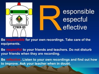 [object Object],esponsible  especful eflective Be  responsible  for your own recordings. Take care of the equipments. Be  respectful  to your friends and teachers. Do not disturb your friends when they are recording. Be  reflective . Listen to your own recordings and find out how to improve. Ask your teacher when in doubt. 