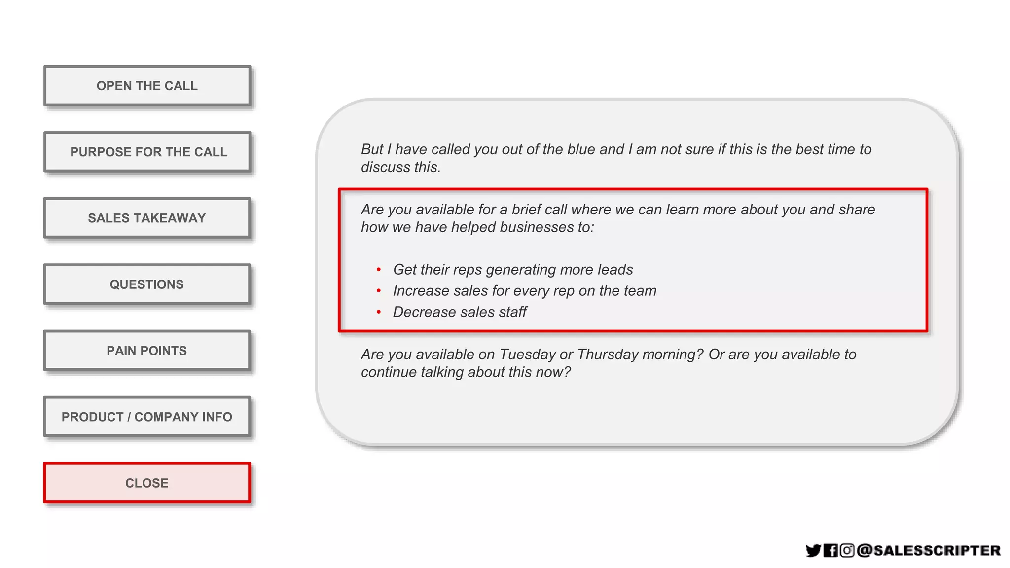 OPEN THE CALL
PURPOSE FOR THE CALL
QUESTIONS
PRODUCT / COMPANY INFO
CLOSE
SALES TAKEAWAY
PAIN POINTS
But I have called you out of the blue and I am not sure if this is the best time to
discuss this.
Are you available for a brief call where we can learn more about you and share
how we have helped businesses to:
• Get their reps generating more leads
• Increase sales for every rep on the team
• Decrease sales staff
Are you available on Tuesday or Thursday morning? Or are you available to
continue talking about this now?
 