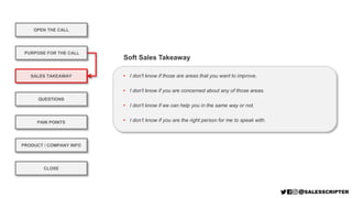 OPEN THE CALL
PURPOSE FOR THE CALL
QUESTIONS
PRODUCT / COMPANY INFO
CLOSE
SALES TAKEAWAY
PAIN POINTS
• I don't know if those are areas that you want to improve.
• I don't know if you are concerned about any of those areas.
• I don't know if we can help you in the same way or not.
• I don’t know if you are the right person for me to speak with.
Soft Sales Takeaway
 