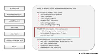 Based on what you shared, it might make sense to talk more.
We provide The SMART Sales System:
• Web-based sales script generator
• Sales script library
• Sales role-play software
• CRM and email automation
• Sales training program
• Sales consulting and coaching
The SMART Sales System helps businesses to:
• Get their reps generating more leads
• Increase sales for every rep on the team
• Decrease sales staff
Some ways we differ from other options out there are:
• Only sales tool that tells sales what to say and ask
• Only sales simulation tool
• Consultative selling approach
• Makes learning how to sell easy
INTRODUCTION
PURPOSE FOR THE CALL
QUESTIONS
PRODUCT / COMPANY INFO
CLOSE
SALES TAKEAWAY
PAIN POINTS
PRODUCT / COMPANY INFO
 