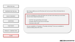 OPEN THE CALL
PURPOSE FOR THE CALL
QUESTIONS
PRODUCT / COMPANY INFO
CLOSE
SALES TAKEAWAY
PAIN POINTS
But I have called you out of the blue and I am not sure if this is the best time to
discuss this.
Are you available for a brief call where we can learn more about you and share
how we have helped businesses to:
• Get their reps generating more leads
• Increase sales for every rep on the team
• Decrease sales staff
Are you available on Tuesday or Thursday morning? Or are you available to
continue talking about this now?
 