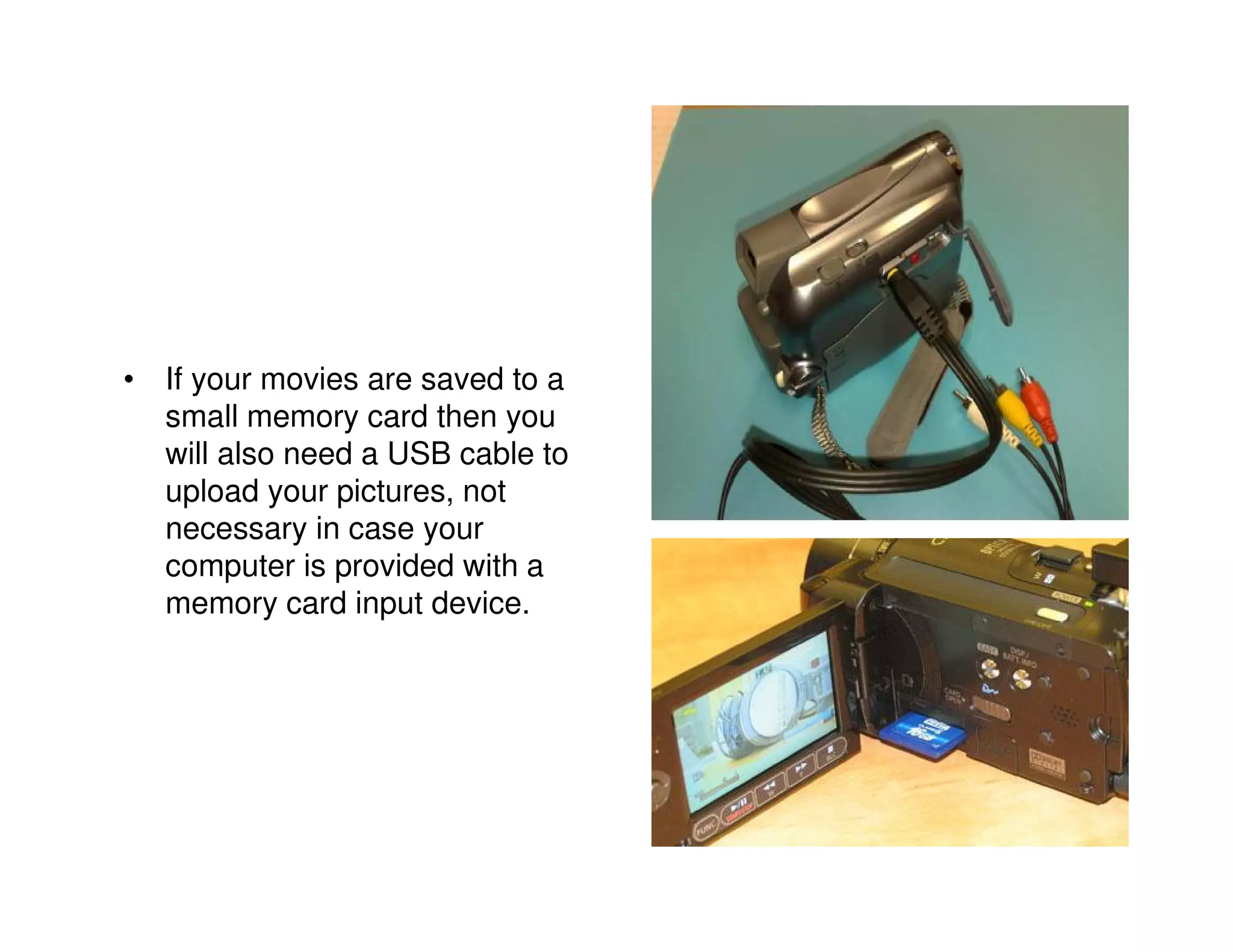 • If your movies are saved to a
  small memory card then you
  will also need a USB cable to
  upload your pictures, not
  necessary in case your
  computer is provided with a
  memory card input device.
 