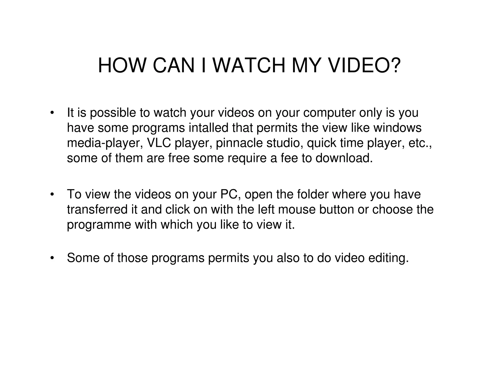 HOW CAN I WATCH MY VIDEO?

• It is possible to watch your videos on your computer only is you
  have some programs intalled that permits the view like windows
  media-player, VLC player, pinnacle studio, quick time player, etc.,
  some of them are free some require a fee to download.

• To view the videos on your PC, open the folder where you have
  transferred it and click on with the left mouse button or choose the
  programme with which you like to view it.

• Some of those programs permits you also to do video editing.
 