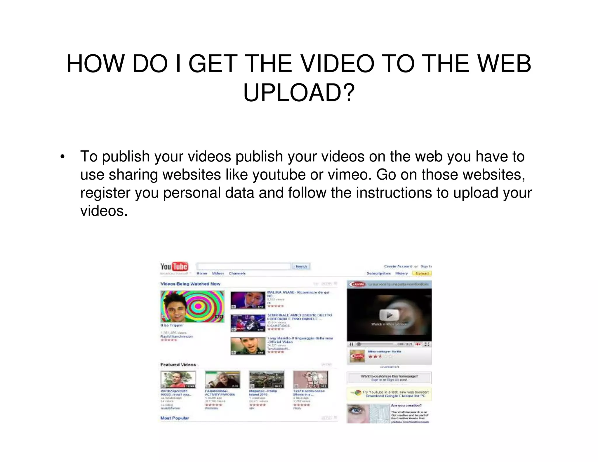 HOW DO I GET THE VIDEO TO THE WEB
             UPLOAD?

• To publish your videos publish your videos on the web you have to
  use sharing websites like youtube or vimeo. Go on those websites,
  register you personal data and follow the instructions to upload your
  videos.
 