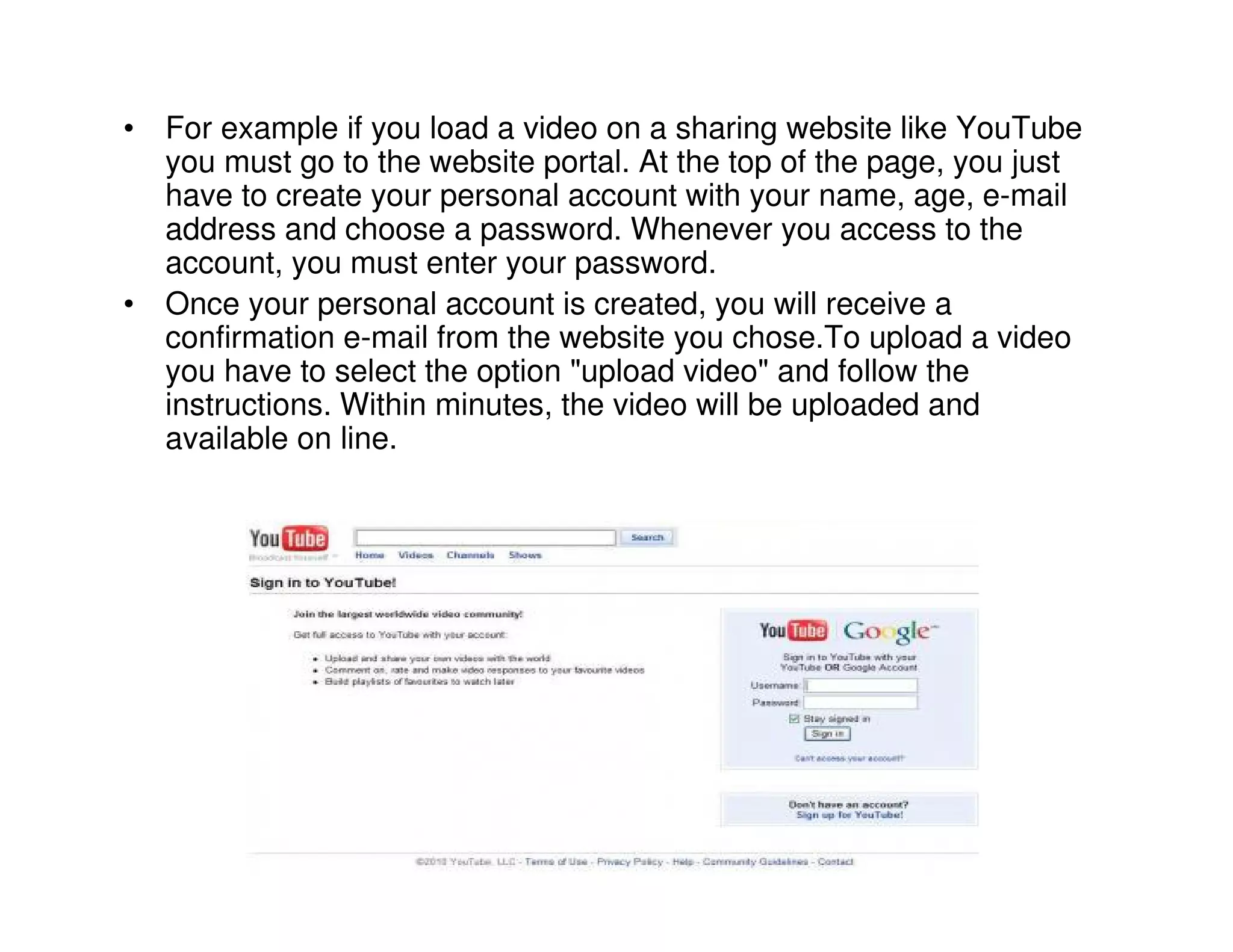 • For example if you load a video on a sharing website like YouTube
  you must go to the website portal. At the top of the page, you just
  have to create your personal account with your name, age, e-mail
  address and choose a password. Whenever you access to the
  account, you must enter your password.
• Once your personal account is created, you will receive a
  confirmation e-mail from the website you chose.To upload a video
  you have to select the option "upload video" and follow the
  instructions. Within minutes, the video will be uploaded and
  available on line.
 