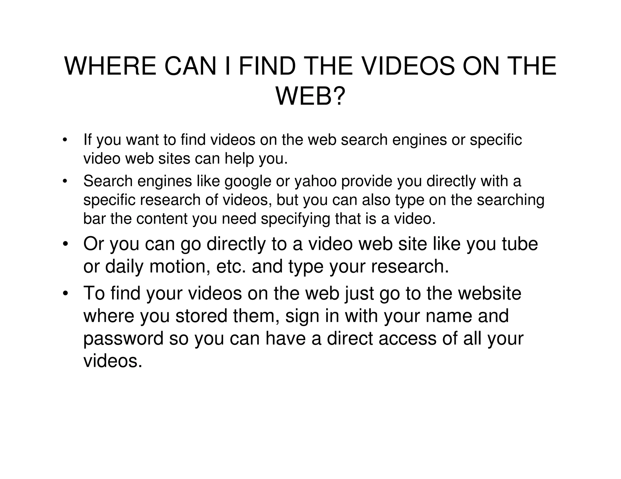 WHERE CAN I FIND THE VIDEOS ON THE
               WEB?
• If you want to find videos on the web search engines or specific
  video web sites can help you.
• Search engines like google or yahoo provide you directly with a
  specific research of videos, but you can also type on the searching
  bar the content you need specifying that is a video.
• Or you can go directly to a video web site like you tube
  or daily motion, etc. and type your research.
• To find your videos on the web just go to the website
  where you stored them, sign in with your name and
  password so you can have a direct access of all your
  videos.
 