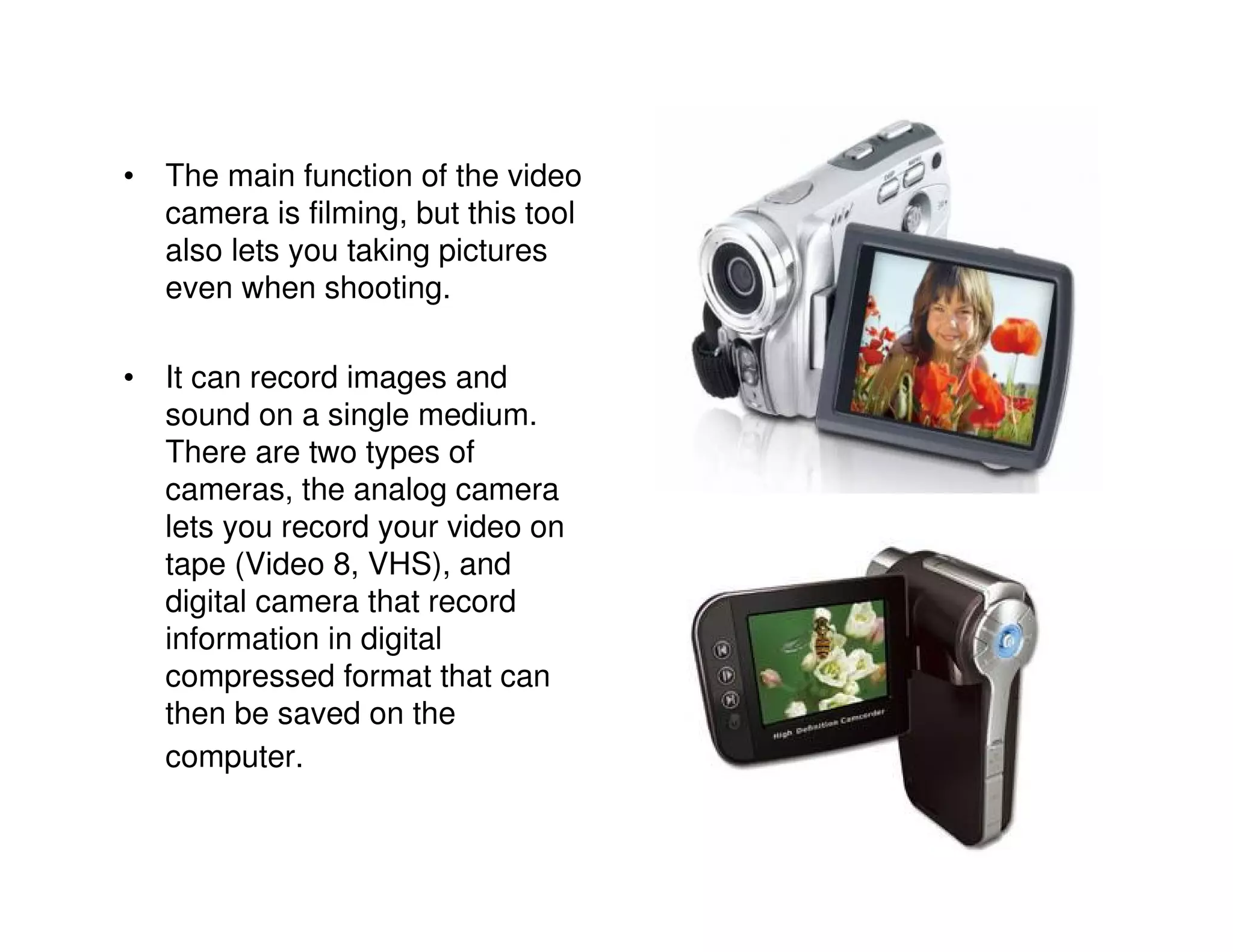 • The main function of the video
  camera is filming, but this tool
  also lets you taking pictures
  even when shooting.

• It can record images and
  sound on a single medium.
  There are two types of
  cameras, the analog camera
  lets you record your video on
  tape (Video 8, VHS), and
  digital camera that record
  information in digital
  compressed format that can
  then be saved on the
  computer.
 