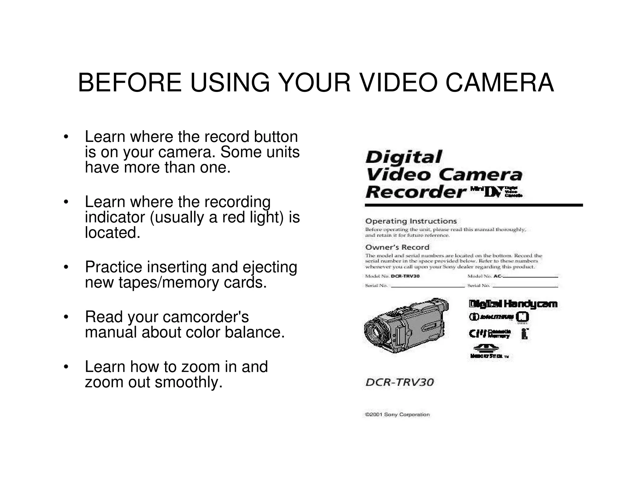BEFORE USING YOUR VIDEO CAMERA
• Learn where the record button
  is on your camera. Some units
  have more than one.

• Learn where the recording
  indicator (usually a red light) is
  located.

• Practice inserting and ejecting
  new tapes/memory cards.

• Read your camcorder's
  manual about color balance.

• Learn how to zoom in and
  zoom out smoothly.
 
