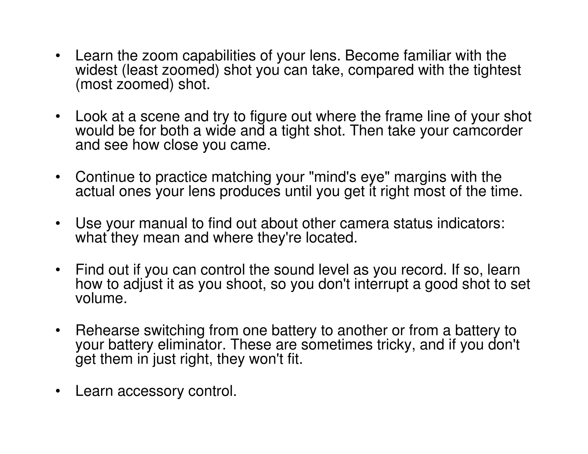 • Learn the zoom capabilities of your lens. Become familiar with the
  widest (least zoomed) shot you can take, compared with the tightest
  (most zoomed) shot.

• Look at a scene and try to figure out where the frame line of your shot
  would be for both a wide and a tight shot. Then take your camcorder
  and see how close you came.

• Continue to practice matching your "mind's eye" margins with the
  actual ones your lens produces until you get it right most of the time.

• Use your manual to find out about other camera status indicators:
  what they mean and where they're located.

• Find out if you can control the sound level as you record. If so, learn
  how to adjust it as you shoot, so you don't interrupt a good shot to set
  volume.

• Rehearse switching from one battery to another or from a battery to
  your battery eliminator. These are sometimes tricky, and if you don't
  get them in just right, they won't fit.

• Learn accessory control.
 