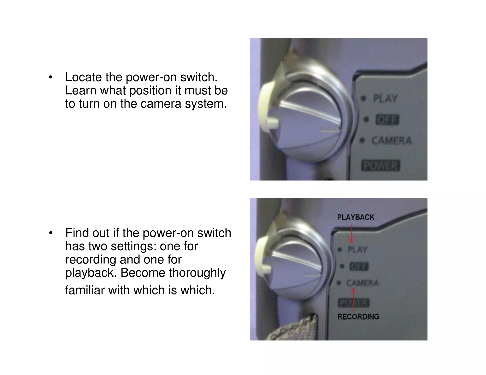 • Locate the power-on switch.
  Learn what position it must be
  to turn on the camera system.




• Find out if the power-on switch
  has two settings: one for
  recording and one for
  playback. Become thoroughly
  familiar with which is which.
 