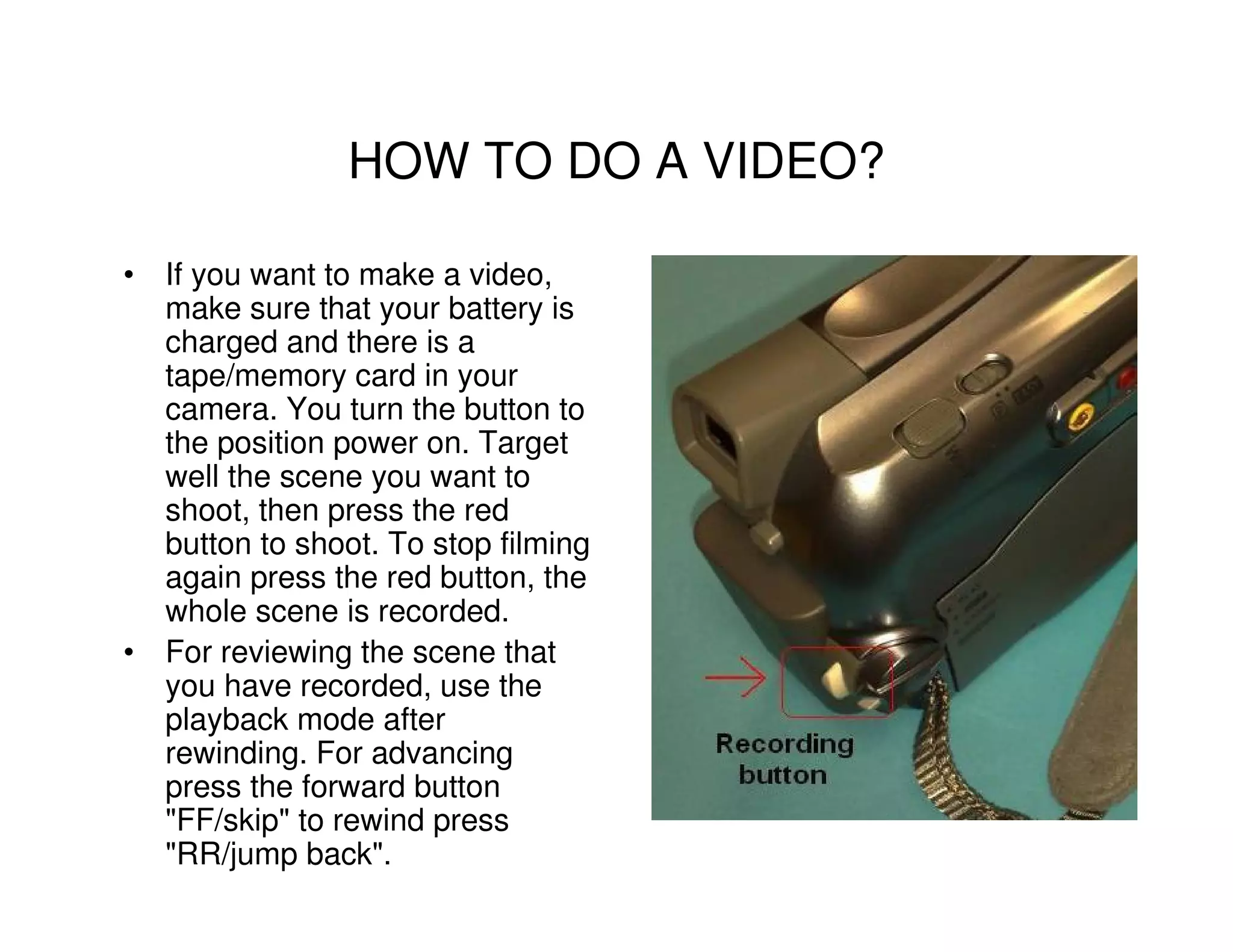 HOW TO DO A VIDEO?

• If you want to make a video,
  make sure that your battery is
  charged and there is a
  tape/memory card in your
  camera. You turn the button to
  the position power on. Target
  well the scene you want to
  shoot, then press the red
  button to shoot. To stop filming
  again press the red button, the
  whole scene is recorded.
• For reviewing the scene that
  you have recorded, use the
  playback mode after
  rewinding. For advancing
  press the forward button
  "FF/skip" to rewind press
  "RR/jump back".
 