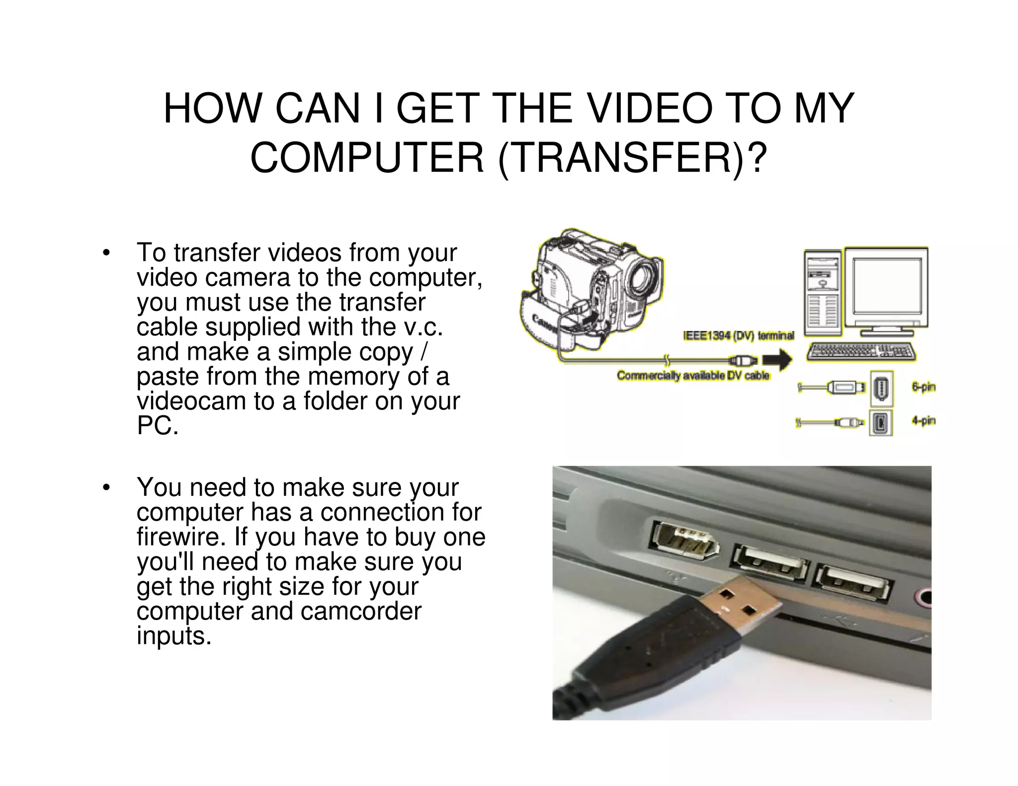 HOW CAN I GET THE VIDEO TO MY
        COMPUTER (TRANSFER)?

• To transfer videos from your
  video camera to the computer,
  you must use the transfer
  cable supplied with the v.c.
  and make a simple copy /
  paste from the memory of a
  videocam to a folder on your
  PC.

• You need to make sure your
  computer has a connection for
  firewire. If you have to buy one
  you'll need to make sure you
  get the right size for your
  computer and camcorder
  inputs.
 