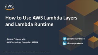 © 2018, Amazon Web Services, Inc. or its Affiliates. All rights reserved. Amazon Confidential and Trademark© 2018, Amazon Web Services, Inc. or its Affiliates. All rights reserved. Amazon Confidential and Trademark
Donnie Prakoso, MSc
AWS Technology Evangelist, ASEAN
How to Use AWS Lambda Layers
and Lambda Runtime
@donnieprakoso
donnieprakoso
 