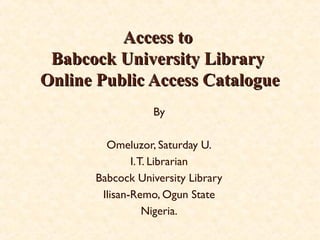 Omeluzor, Saturday U.
Systems Librarian
Babcock University Library
Ilisan-Remo, Ogun State
Nigeria.
Access toAccess to
Babcock University LibraryBabcock University Library
Online Public Access CatalogueOnline Public Access Catalogue
 