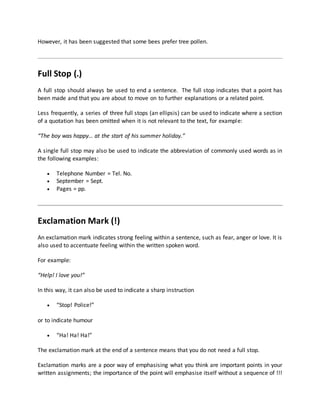 However, it has been suggested that some bees prefer tree pollen.
Full Stop (.)
A full stop should always be used to end a sentence. The full stop indicates that a point has
been made and that you are about to move on to further explanations or a related point.
Less frequently, a series of three full stops (an ellipsis) can be used to indicate where a section
of a quotation has been omitted when it is not relevant to the text, for example:
“The boy was happy… at the start of his summer holiday.”
A single full stop may also be used to indicate the abbreviation of commonly used words as in
the following examples:
 Telephone Number = Tel. No.
 September = Sept.
 Pages = pp.
Exclamation Mark (!)
An exclamation mark indicates strong feeling within a sentence, such as fear, anger or love. It is
also used to accentuate feeling within the written spoken word.
For example:
“Help! I love you!”
In this way, it can also be used to indicate a sharp instruction
 “Stop! Police!”
or to indicate humour
 “Ha! Ha! Ha!”
The exclamation mark at the end of a sentence means that you do not need a full stop.
Exclamation marks are a poor way of emphasising what you think are important points in your
written assignments; the importance of the point will emphasise itself without a sequence of !!!
 