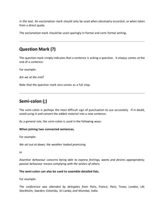 in the text. An exclamation mark should only be used when absolutely essential, or when taken
from a direct quote.
The exclamation mark should be used sparingly in formal and semi-formal writing.
Question Mark (?)
The question mark simply indicates that a sentence is asking a question. It always comes at the
end of a sentence:
For example:
Are we at the end?
Note that the question mark also serves as a full stop.
Semi-colon (;)
The semi-colon is perhaps the most difficult sign of punctuation to use accurately. If in doubt,
avoid using it and convert the added material into a new sentence.
As a general rule, the semi-colon is used in the following ways:
When joining two connected sentences.
For example:
We set out at dawn; the weather looked promising.
or
Assertive behaviour concerns being able to express feelings, wants and desires appropriately;
passive behaviour means complying with the wishes of others.
The semi-colon can also be used to assemble detailed lists.
For example:
The conference was attended by delegates from Paris, France; Paris, Texas; London, UK;
Stockholm, Sweden; Colombo, Sri Lanka; and Mumbai, India.
 