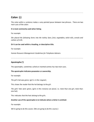 Colon (:)
The colon within a sentence makes a very pointed pause between two phrases. There are two
main uses of the colon:
It is most commonly used when listing.
For example:
She placed the following items into the trolley: beer, fruit, vegetables, toilet rolls, cereals and
cartons of milk.
Or it can be used within a heading, or descriptive title.
For example:
Human Resource Management: Guidelines for Telephone Advisers
Apostrophe (’)
The apostrophe, sometimes called an inverted comma has two main uses.
The apostrophe indicates possession or ownership.
For example:
The girl's hat was green, (girl is in the singular).
This shows the reader that the hat belongs to the girl.
The girls' hats were green, (girls in this instance are plural, i.e. more than one girl, more than
one hat).
This indicates that the hats belong to the girls.
Another use of the apostrophe is to indicate where a letter is omitted:
For example:
We're going to do this course. (We are going to do this course.)
 