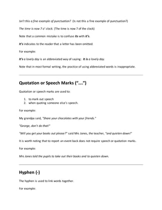 Isn’t this a fine example of punctuation? (Is not this a fine example of punctuation?)
The time is now 7 o’ clock. (The time is now 7 of the clock)
Note that a common mistake is to confuse its with it’s.
It’s indicates to the reader that a letter has been omitted.
For example:
It’s a lovely day is an abbreviated way of saying: It is a lovely day.
Note that in most formal writing, the practice of using abbreviated words is inappropriate.
Quotation or Speech Marks (“….”)
Quotation or speech marks are used to:
1. to mark out speech
2. when quoting someone else's speech.
For example:
My grandpa said, "Share your chocolates with your friends."
"George, don't do that!"
"Will you get your books out please?” said Mrs Jones, the teacher, “and quieten down!"
It is worth noting that to report an event back does not require speech or quotation marks.
For example:
Mrs Jones told the pupils to take out their books and to quieten down.
Hyphen (-)
The hyphen is used to link words together.
For example:
 