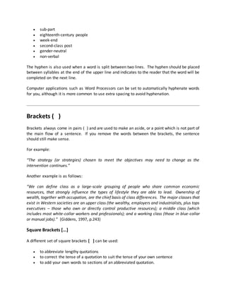  sub-part
 eighteenth-century people
 week-end
 second-class post
 gender-neutral
 non-verbal
The hyphen is also used when a word is split between two lines. The hyphen should be placed
between syllables at the end of the upper line and indicates to the reader that the word will be
completed on the next line.
Computer applications such as Word Processors can be set to automatically hyphenate words
for you, although it is more common to use extra spacing to avoid hyphenation.
Brackets ( )
Brackets always come in pairs ( ) and are used to make an aside, or a point which is not part of
the main flow of a sentence. If you remove the words between the brackets, the sentence
should still make sense.
For example:
“The strategy (or strategies) chosen to meet the objectives may need to change as the
intervention continues.”
Another example is as follows:
“We can define class as a large-scale grouping of people who share common economic
resources, that strongly influence the types of lifestyle they are able to lead. Ownership of
wealth, together with occupation, are the chief basis of class differences. The major classes that
exist in Western societies are an upper class (the wealthy, employers and industrialists, plus tops
executives – those who own or directly control productive resources); a middle class (which
includes most white-collar workers and professionals); and a working class (those in blue-collar
or manual jobs).” (Giddens, 1997, p.243)
Square Brackets […]
A different set of square brackets [ ] can be used:
 to abbreviate lengthy quotations
 to correct the tense of a quotation to suit the tense of your own sentence
 to add your own words to sections of an abbreviated quotation.
 
