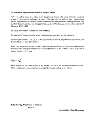 To abbreviate lengthy quotations in an essay or report
“We can define class as a large-scale grouping of people who share common economic
resources, that strongly influence the types of lifestyle they are able to lead. Ownership of
wealth, together with occupation, are the chief basis of class differences. The major classes that
exist in Western societies are an upper class […]; a middle class […] and a working class […].”
(Giddens, 1997, p.243)
To adjust a quotation to suit your own sentence
For example, if you were writing about class structure, you might use the following:
According to Giddens, (1997, p.243) the “[o]wnership of wealth, together with occupation, are
the chief basis of class differences”.
Note, that when using square brackets, only the occasional letter as in the above example or
the occasional word (for example when changing the tense of the sentence) would be placed in
square brackets in this way.
Slash (/)
Many people use the slash instead of or, and etc., but this is not always helpful to the reader.
There is, however, a modern convention in gender-neutral writing to use ‘s/he’.
Submitted by: Rhea Ferlyn E. dela Peña
4SED-En
Submitted to: Edward Rodriguez
 