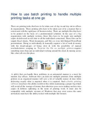 How to use batch printing to handle multiple
printing tasks at one go
There are printing tasks that have to be taken care of day in and day out in offices
& organizations. These printing jobs have to be taken care of in a manner that is
conversant with the rapid pace of business today. There are multiple files that have
to be printed on the basis of a predetermined schedule. In the case of a big
organization with multiple systems, these files have to be made into multiple
copies & delivered in real time to all the individuals concerned. These files can be
simple Excel sheets, Word documents, pdf files or even full-fledged PowerPoint
presentations. Doing so individually & manually requires a lot of work & money
with the disadvantages of being slow & with the possibility of manual
overlooks/errors creeping in. To print the file on multiple printers requires
something more than just an individual working around the clock & running across
like a here all over the place.
A utility that can handle these problems in an automated manner is a must for
modern day offices. Software that can dish out multiple printouts from multiple
printers in an organized manner will save a lot of valuable money & time while
delivering exactly what is required when it is required. Such a batch printing
software must have the ability to deliver this while maintaining a proper log which
will avoid all the wastage of money that otherwise goes on in making useless extra
copies & dubious siphoning in the name of printing work. It must also be
compatible with multiple versions of Windows that may exist across the same
network & must have the ability to deal with multiple file formats.
 