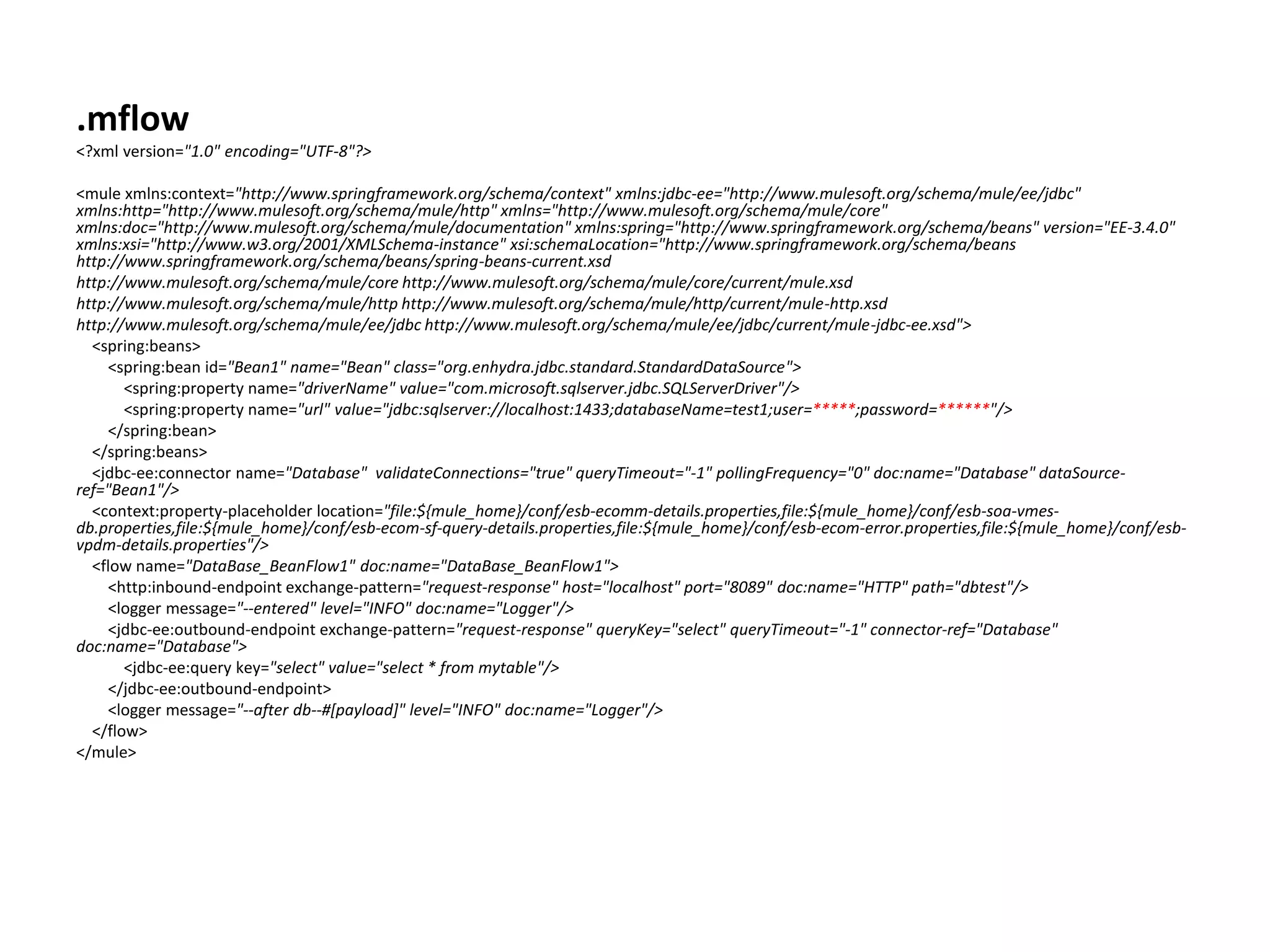 .mflow <?xml version="1.0" encoding="UTF-8"?> <mule xmlns:context="http://www.springframework.org/schema/context" xmlns:jdbc-ee="http://www.mulesoft.org/schema/mule/ee/jdbc" xmlns:http="http://www.mulesoft.org/schema/mule/http" xmlns="http://www.mulesoft.org/schema/mule/core" xmlns:doc="http://www.mulesoft.org/schema/mule/documentation" xmlns:spring="http://www.springframework.org/schema/beans" version="EE-3.4.0" xmlns:xsi="http://www.w3.org/2001/XMLSchema-instance" xsi:schemaLocation="http://www.springframework.org/schema/beans http://www.springframework.org/schema/beans/spring-beans-current.xsd http://www.mulesoft.org/schema/mule/core http://www.mulesoft.org/schema/mule/core/current/mule.xsd http://www.mulesoft.org/schema/mule/http http://www.mulesoft.org/schema/mule/http/current/mule-http.xsd http://www.mulesoft.org/schema/mule/ee/jdbc http://www.mulesoft.org/schema/mule/ee/jdbc/current/mule-jdbc-ee.xsd"> <spring:beans> <spring:bean id="Bean1" name="Bean" class="org.enhydra.jdbc.standard.StandardDataSource"> <spring:property name="driverName" value="com.microsoft.sqlserver.jdbc.SQLServerDriver"/> <spring:property name="url" value="jdbc:sqlserver://localhost:1433;databaseName=test1;user=*****;password=******"/> </spring:bean> </spring:beans> <jdbc-ee:connector name="Database" validateConnections="true" queryTimeout="-1" pollingFrequency="0" doc:name="Database" dataSource- ref="Bean1"/> <context:property-placeholder location="file:${mule_home}/conf/esb-ecomm-details.properties,file:${mule_home}/conf/esb-soa-vmes- db.properties,file:${mule_home}/conf/esb-ecom-sf-query-details.properties,file:${mule_home}/conf/esb-ecom-error.properties,file:${mule_home}/conf/esb- vpdm-details.properties"/> <flow name="DataBase_BeanFlow1" doc:name="DataBase_BeanFlow1"> <http:inbound-endpoint exchange-pattern="request-response" host="localhost" port="8089" doc:name="HTTP" path="dbtest"/> <logger message="--entered" level="INFO" doc:name="Logger"/> <jdbc-ee:outbound-endpoint exchange-pattern="request-response" queryKey="select" queryTimeout="-1" connector-ref="Database" doc:name="Database"> <jdbc-ee:query key="select" value="select * from mytable"/> </jdbc-ee:outbound-endpoint> <logger message="--after db--#[payload]" level="INFO" doc:name="Logger"/> </flow> </mule> 