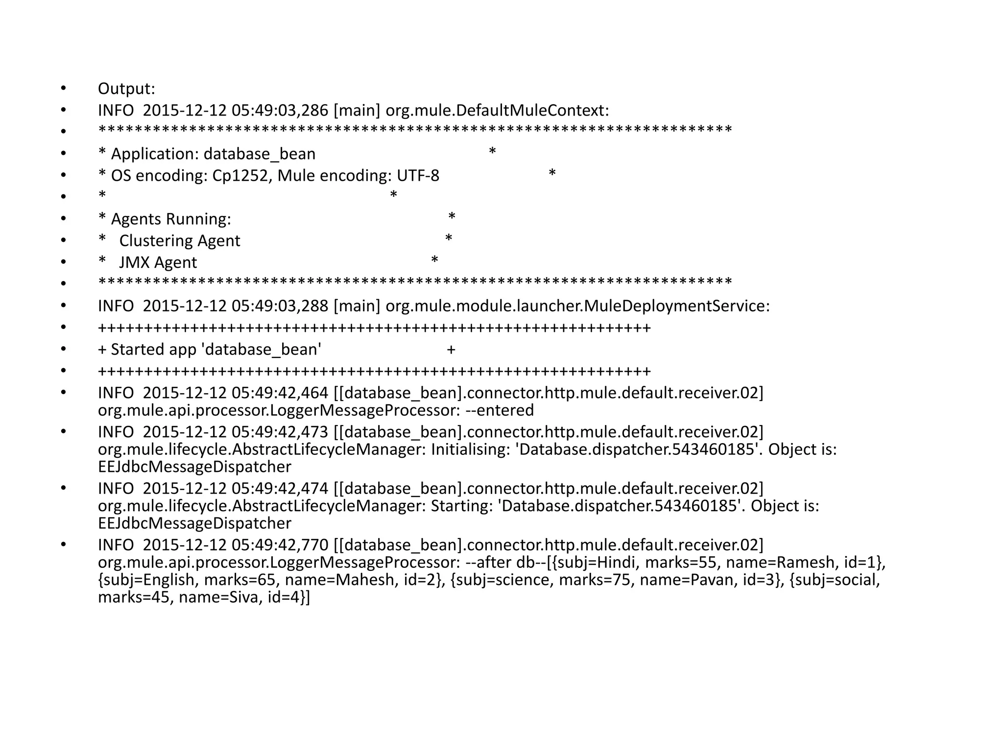 • Output: • INFO 2015-12-12 05:49:03,286 [main] org.mule.DefaultMuleContext: • ********************************************************************** • * Application: database_bean * • * OS encoding: Cp1252, Mule encoding: UTF-8 * • * * • * Agents Running: * • * Clustering Agent * • * JMX Agent * • ********************************************************************** • INFO 2015-12-12 05:49:03,288 [main] org.mule.module.launcher.MuleDeploymentService: • ++++++++++++++++++++++++++++++++++++++++++++++++++++++++++++ • + Started app 'database_bean' + • ++++++++++++++++++++++++++++++++++++++++++++++++++++++++++++ • INFO 2015-12-12 05:49:42,464 [[database_bean].connector.http.mule.default.receiver.02] org.mule.api.processor.LoggerMessageProcessor: --entered • INFO 2015-12-12 05:49:42,473 [[database_bean].connector.http.mule.default.receiver.02] org.mule.lifecycle.AbstractLifecycleManager: Initialising: 'Database.dispatcher.543460185'. Object is: EEJdbcMessageDispatcher • INFO 2015-12-12 05:49:42,474 [[database_bean].connector.http.mule.default.receiver.02] org.mule.lifecycle.AbstractLifecycleManager: Starting: 'Database.dispatcher.543460185'. Object is: EEJdbcMessageDispatcher • INFO 2015-12-12 05:49:42,770 [[database_bean].connector.http.mule.default.receiver.02] org.mule.api.processor.LoggerMessageProcessor: --after db--[{subj=Hindi, marks=55, name=Ramesh, id=1}, {subj=English, marks=65, name=Mahesh, id=2}, {subj=science, marks=75, name=Pavan, id=3}, {subj=social, marks=45, name=Siva, id=4}] 