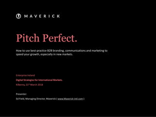 Pitch Perfect.
How to use best-practice B2B branding, communications and marketing to
speed your growth, especially in new markets.
Enterprise Ireland
Digital Strategies for International Markets.
Kilkenny, 21st March 2018
Presenter:
Ed Field, Managing Director, Maverick ( www.Maverick-intl.com )
 