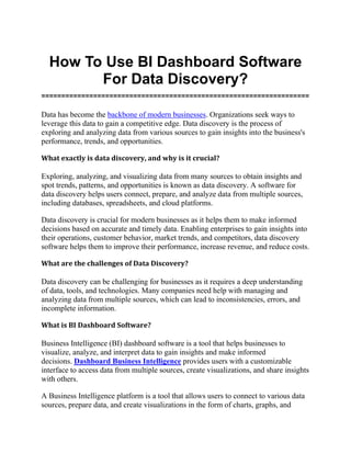 How To Use BI Dashboard Software
For Data Discovery?
===================================================================
Data has become the backbone of modern businesses. Organizations seek ways to
leverage this data to gain a competitive edge. Data discovery is the process of
exploring and analyzing data from various sources to gain insights into the business's
performance, trends, and opportunities.
What exactly is data discovery, and why is it crucial?
Exploring, analyzing, and visualizing data from many sources to obtain insights and
spot trends, patterns, and opportunities is known as data discovery. A software for
data discovery helps users connect, prepare, and analyze data from multiple sources,
including databases, spreadsheets, and cloud platforms.
Data discovery is crucial for modern businesses as it helps them to make informed
decisions based on accurate and timely data. Enabling enterprises to gain insights into
their operations, customer behavior, market trends, and competitors, data discovery
software helps them to improve their performance, increase revenue, and reduce costs.
What are the challenges of Data Discovery?
Data discovery can be challenging for businesses as it requires a deep understanding
of data, tools, and technologies. Many companies need help with managing and
analyzing data from multiple sources, which can lead to inconsistencies, errors, and
incomplete information.
What is BI Dashboard Software?
Business Intelligence (BI) dashboard software is a tool that helps businesses to
visualize, analyze, and interpret data to gain insights and make informed
decisions. Dashboard Business Intelligence provides users with a customizable
interface to access data from multiple sources, create visualizations, and share insights
with others.
A Business Intelligence platform is a tool that allows users to connect to various data
sources, prepare data, and create visualizations in the form of charts, graphs, and
 
