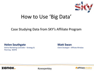How to Use ‘Big Data’

        Case Studying Data from SKY’s Affiliate Program



Helen Southgate                                           Matt Swan
Online Marketing Controller – Strategy &                  Client Strategist – Affiliate Window
Planning - BSKYB




                                           #zxexpertday
 