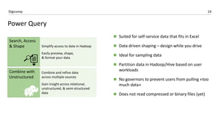 19Digicomp
 Suited for self-service data that fits in Excel
 Data driven shaping – design while you drive
 Ideal for sampling data
 Partition data in Hadoop/Hive based on user
workloads
 No governors to prevent users from pulling «too
much data»
 Does not read compressed or binary files (yet)
Power Query
 