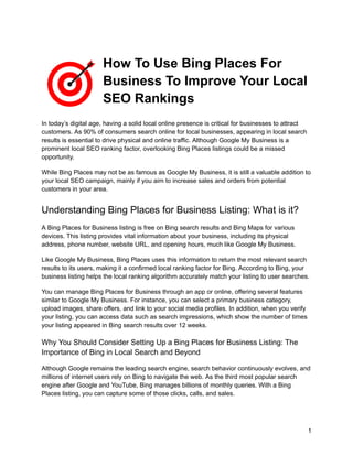 How To Use Bing Places For
Business To Improve Your Local
SEO Rankings
In today’s digital age, having a solid local online presence is critical for businesses to attract
customers. As 90% of consumers search online for local businesses, appearing in local search
results is essential to drive physical and online traffic. Although Google My Business is a
prominent local SEO ranking factor, overlooking Bing Places listings could be a missed
opportunity.
While Bing Places may not be as famous as Google My Business, it is still a valuable addition to
your local SEO campaign, mainly if you aim to increase sales and orders from potential
customers in your area.
Understanding Bing Places for Business Listing: What is it?
A Bing Places for Business listing is free on Bing search results and Bing Maps for various
devices. This listing provides vital information about your business, including its physical
address, phone number, website URL, and opening hours, much like Google My Business.
Like Google My Business, Bing Places uses this information to return the most relevant search
results to its users, making it a confirmed local ranking factor for Bing. According to Bing, your
business listing helps the local ranking algorithm accurately match your listing to user searches.
You can manage Bing Places for Business through an app or online, offering several features
similar to Google My Business. For instance, you can select a primary business category,
upload images, share offers, and link to your social media profiles. In addition, when you verify
your listing, you can access data such as search impressions, which show the number of times
your listing appeared in Bing search results over 12 weeks.
Why You Should Consider Setting Up a Bing Places for Business Listing: The
Importance of Bing in Local Search and Beyond
Although Google remains the leading search engine, search behavior continuously evolves, and
millions of internet users rely on Bing to navigate the web. As the third most popular search
engine after Google and YouTube, Bing manages billions of monthly queries. With a Bing
Places listing, you can capture some of those clicks, calls, and sales.
1
 