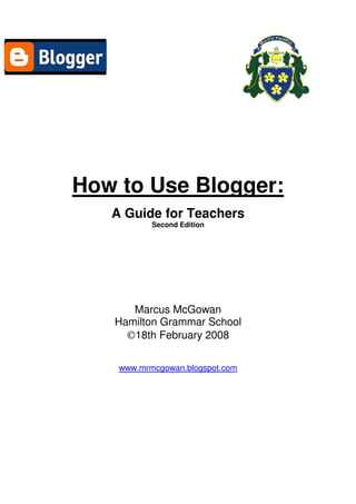 How to Use Blogger:
   A Guide for Teachers
           Second Edition




      Marcus McGowan
   Hamilton Grammar School
     ©18th February 2008

    www.mrmcgowan.blogspot.com
 