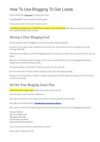 How To Use Blogging To Get Leads
If you think that blogging is a hard slow way
to get leads for your business think again!
If you get serious about your business and
implement blogging as a foundation strategy to get more leads and sales you may be surprised
how quickly things start moving.

Having A Clear Blogging Goal
If your going to make blogging your main strategy of getting leads
you have to be super clear and focused on what you want and how you are going to see this
strategy through.
Take me for example, I used to blogging maybe 2 to 3 times a week and my lead flow was up and
down.
But since I decided to pull my finger out of my ass and started my 90 day blogging challenge
things have started moving already.
It''s great getting a boat load of leads in when you run solo ads
but it's even better to have leads coming in every day through your blog
because if you don't know already, organic leads generated through your blog are the best type
of lead you can get.

Set Out Your Blogging Game Plan
You must have a game plan made up because if you are all
over the place your business will be too.
You can learn how to set a super clear intent for your goals buy diving into
the 15K per month formula. Front door access is here.
But once you have your financial goals in place you need to set out your blogging game plan.
•Target Market
•Keyword Research
•Blogging schedule
•Syndication method
•Email Marketing Method
As you can see you need to prepare for success
If you don't, prepare to fail.

 