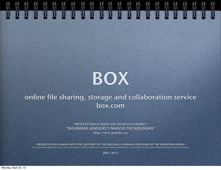 BOX
online file sharing, storage and collaboration service
box.com
PRESENTATION IS MADE FOR GRUNDTVIG PROJECT
"SEGUNDAS LENGUAS Y NUEVAS TECNOLOGIAS"
http://www.babeltic.eu
PRESENTATION IS MADE WITH THE SUPPORT OF THE LIFELONG LEARNING PROGRAM OF THE EUROPEAN UNION
This document reflects the views only of the author, and the Commission cannot be held responsible for any use which may be made of the information contained therein
2007-2013
Monday, April 22, 13
 