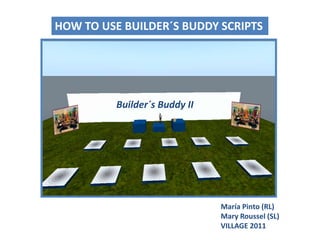 HOW TO USE BUILDER´S BUDDY SCRIPTS Builder´sBuddy II María Pinto (RL)Mary Roussel (SL) VILLAGE 2011 