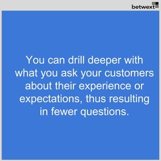 You can drill deeper with
what you ask your customers
about their experience or
expectations, thus resulting
in fewer questions.
 