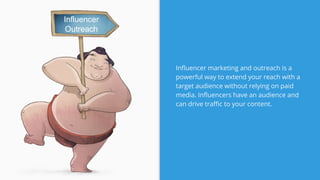 Influencer marketing and outreach is a
powerful way to extend your reach with a
target audience without relying on paid
media. Influencers have an audience and
can drive traffic to your content.
Influencer
Outreach
 