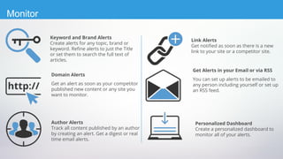 Domain Alerts
Get an alert as soon as your competitor
published new content or any site you
want to monitor.
Keyword and Brand Alerts
Create alerts for any topic, brand or
keyword. Refine alerts to just the Title
or set them to search the full text of
articles.
Author Alerts
Track all content published by an author
by creating an alert. Get a digest or real
time email alerts.
Get Alerts in your Email or via RSS
You can set up alerts to be emailed to
any person including yourself or set up
an RSS feed.
Link Alerts
Get notified as soon as there is a new
link to your site or a competitor site.
Personalized Dashboard
Create a personalized dashboard to
monitor all of your alerts.
Monitor
 