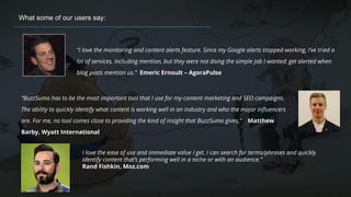 “I love the monitoring and content alerts feature. Since my Google alerts stopped working, I’ve tried a
lot of services, including mention, but they were not doing the simple job I wanted: get alerted when
blog posts mention us.” Emeric Ernoult – AgoraPulse
What some of our users say:
“BuzzSumo has to be the most important tool that I use for my content marketing and SEO campaigns.
The ability to quickly identify what content is working well in an industry and who the major influencers
are. For me, no tool comes close to providing the kind of insight that BuzzSumo gives.” Matthew
Barby, Wyatt International
I love the ease of use and immediate value I get. I can search for terms/phrases and quickly
identify content that’s performing well in a niche or with an audience.”
Rand Fishkin, Moz.com
 