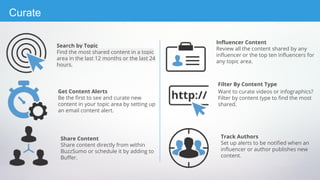 Get Content Alerts
Be the first to see and curate new
content in your topic area by setting up
an email content alert.
Search by Topic
Find the most shared content in a topic
area in the last 12 months or the last 24
hours.
Share Content
Share content directly from within
BuzzSumo or schedule it by adding to
Buffer.
Filter By Content Type
Want to curate videos or infographics?
Filter by content type to find the most
shared.
Influencer Content
Review all the content shared by any
influencer or the top ten influencers for
any topic area.
Track Authors
Set up alerts to be notified when an
influencer or author publishes new
content.
Curate
 