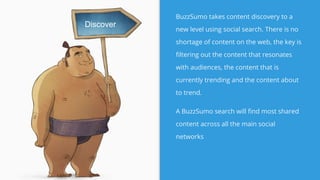 BuzzSumo takes content discovery to a
new level using social search. There is no
shortage of content on the web, the key is
filtering out the content that resonates
with audiences, the content that is
currently trending and the content about
to trend.
A BuzzSumo search will find most shared
content across all the main social
networks
Discover
 