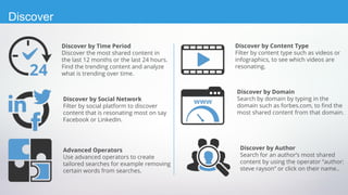 Discover by Social Network
Filter by social platform to discover
content that is resonating most on say
Facebook or LinkedIn.
Discover by Time Period
Discover the most shared content in
the last 12 months or the last 24 hours.
Find the trending content and analyze
what is trending over time.
Advanced Operators
Use advanced operators to create
tailored searches for example removing
certain words from searches.
Discover by Domain
Search by domain by typing in the
domain such as forbes.com, to find the
most shared content from that domain.
Discover by Content Type
Filter by content type such as videos or
infographics, to see which videos are
resonating.
Discover by Author
Search for an author’s most shared
content by using the operator “author:
steve rayson” or click on their name..
Discover
 